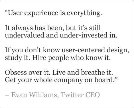 “User experience is everything.   It always has been, but it’s still undervalued and under-invested in.   If you don’t know user-centered design, study it. Hire people who know it.   Obsess over it. Live and breathe it.  Get your whole company on board.”   – Evan Williams, Twitter CEO