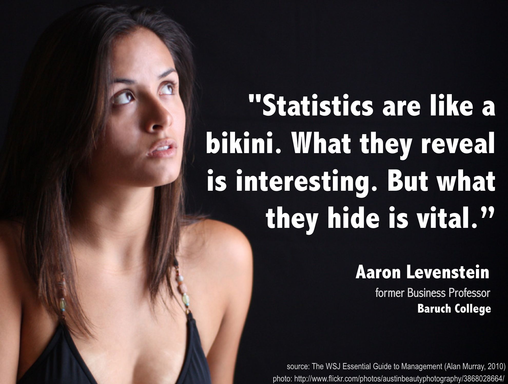 Statistics are like a bikini. What they reveal is interesting. But what they hide is vital. - Aaron Levenstein